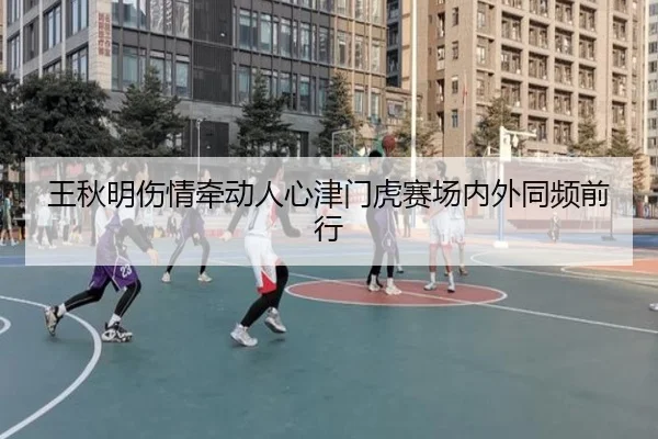 王秋明伤情牵动人心津门虎赛场内外同频前行 - fhsports